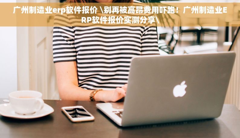 广州制造业erp软件报价 \别再被高昂费用吓跑！广州制造业ERP软件报价实测分享\