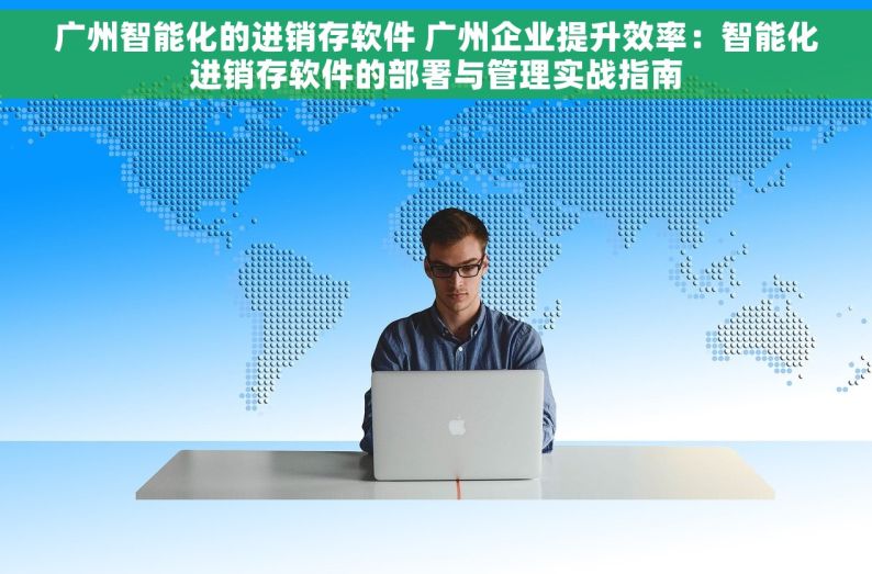 广州智能化的进销存软件 广州企业提升效率：智能化进销存软件的部署与管理实战指南