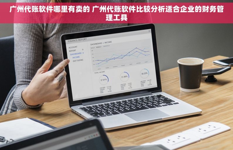 广州代账软件哪里有卖的 广州代账软件比较分析适合企业的财务管理工具