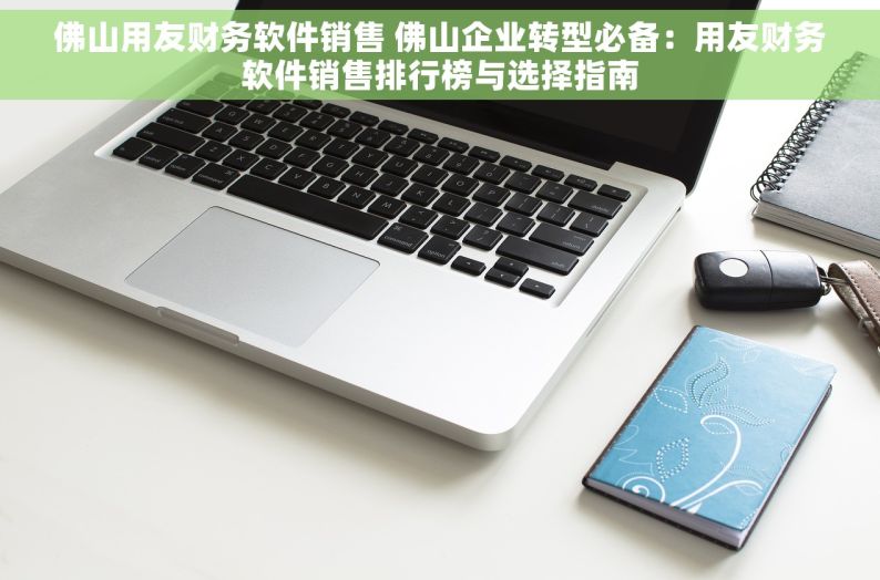 佛山用友财务软件销售 佛山企业转型必备：用友财务软件销售排行榜与选择指南