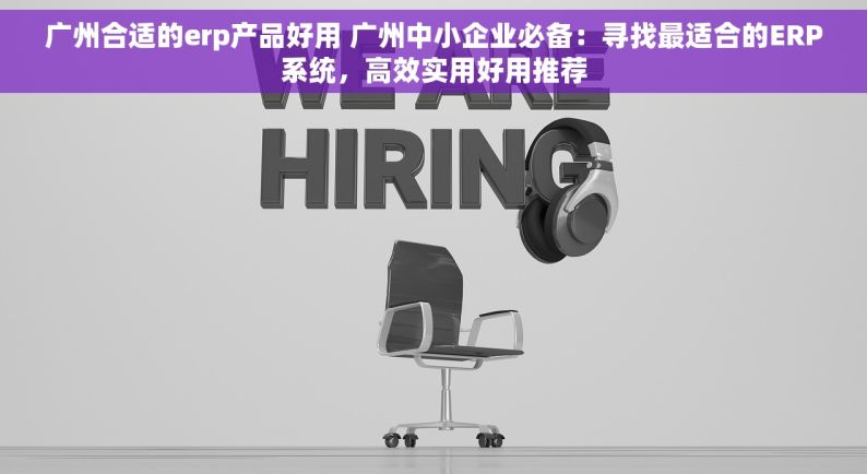 广州合适的erp产品好用 广州中小企业必备：寻找最适合的ERP系统，高效实用好用推荐