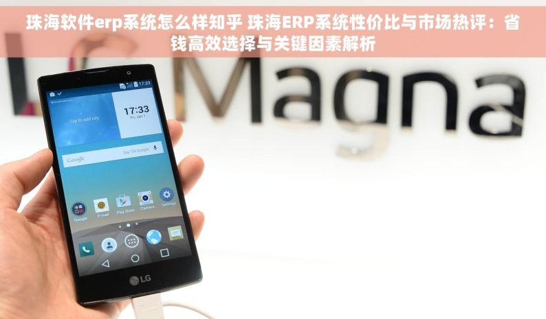 珠海软件erp系统怎么样知乎 珠海ERP系统性价比与市场热评：省钱高效选择与关键因素解析