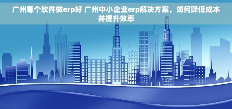 广州哪个软件做erp好 广州中小企业erp解决方案，如何降低成本并提升效率