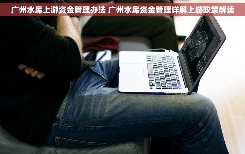 广州水库上游资金管理办法 广州水库资金管理详解上游政策解读