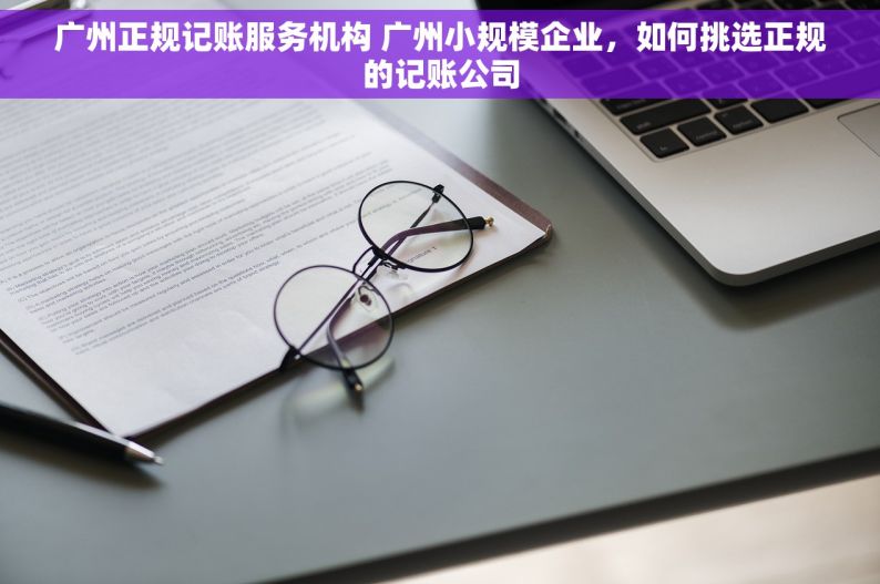 广州正规记账服务机构 广州小规模企业，如何挑选正规的记账公司