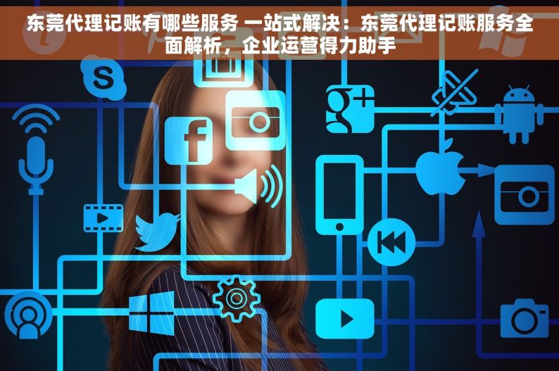 东莞代理记账有哪些服务 一站式解决：东莞代理记账服务全面解析，企业运营得力助手