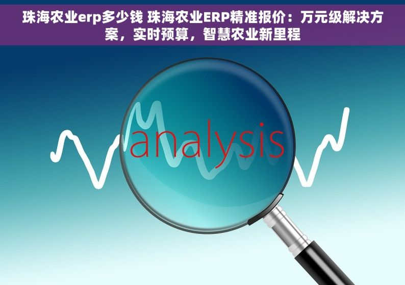 珠海农业erp多少钱 珠海农业ERP精准报价：万元级解决方案，实时预算，智慧农业新里程