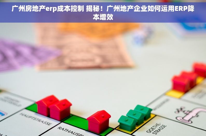 广州房地产erp成本控制 揭秘！广州地产企业如何运用ERP降本增效