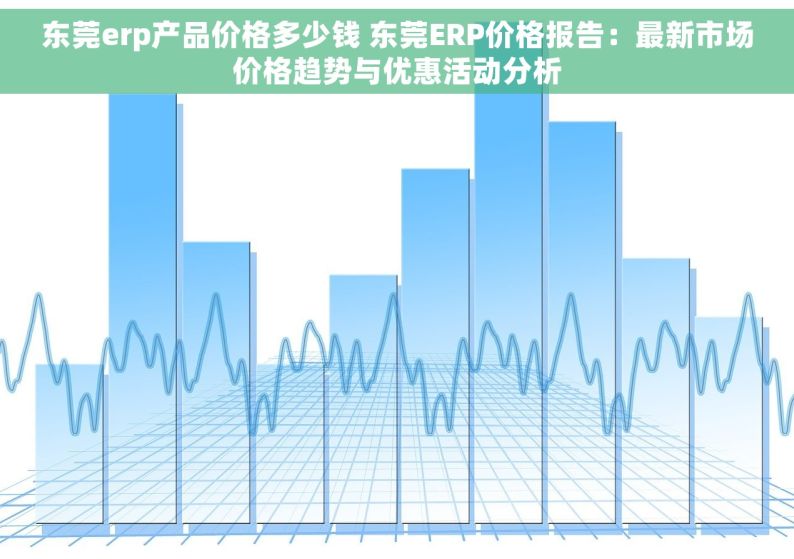 东莞erp产品价格多少钱 东莞ERP价格报告：最新市场价格趋势与优惠活动分析