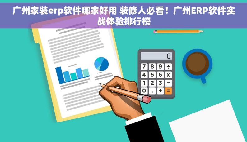 广州家装erp软件哪家好用 装修人必看！广州ERP软件实战体验排行榜