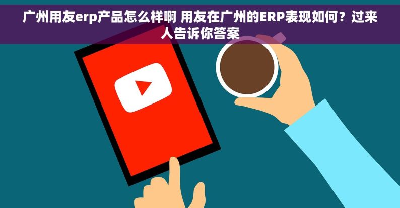 广州用友erp产品怎么样啊 用友在广州的ERP表现如何？过来人告诉你答案