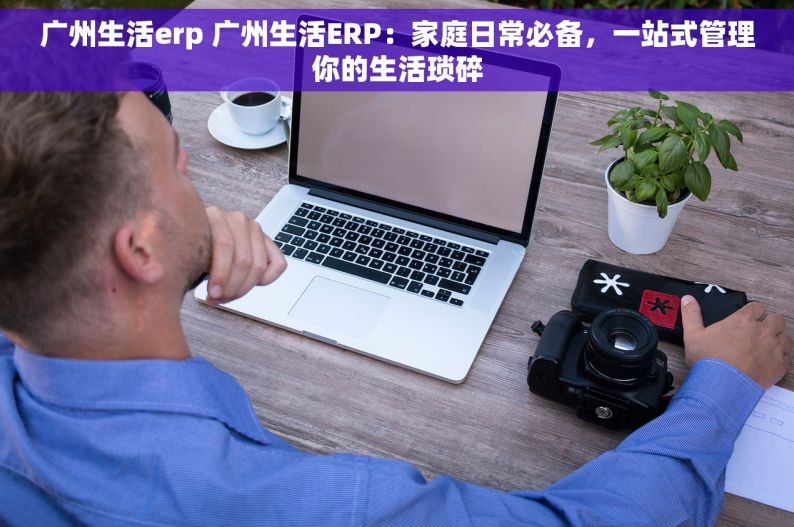 广州生活erp 广州生活ERP：家庭日常必备，一站式管理你的生活琐碎