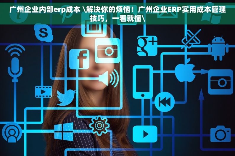 广州企业内部erp成本 \解决你的烦恼！广州企业ERP实用成本管理技巧，一看就懂\