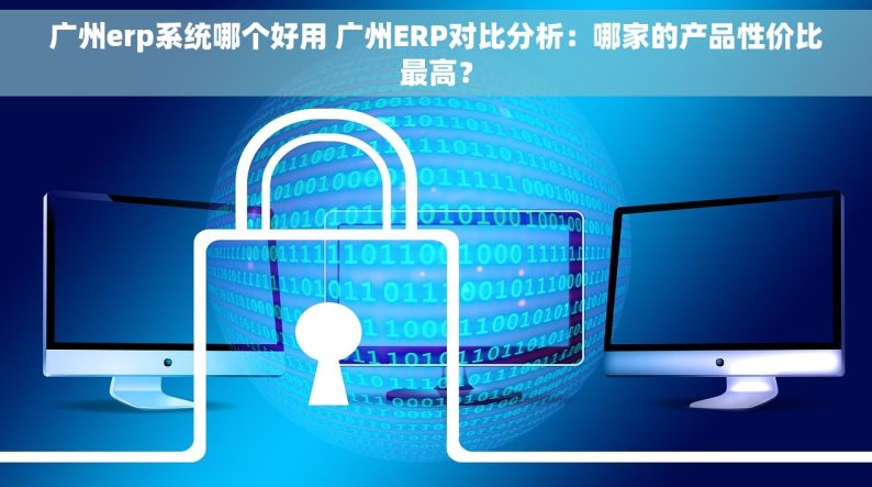 广州erp系统哪个好用 广州ERP对比分析：哪家的产品性价比最高？