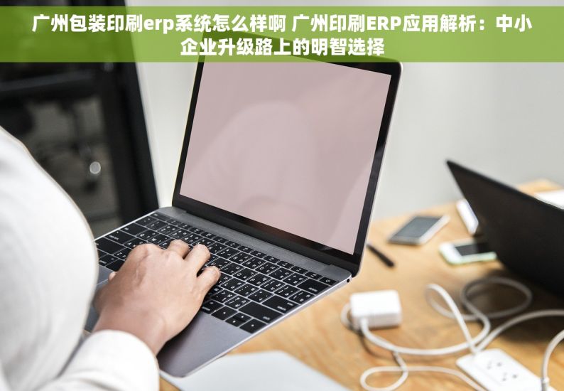 广州包装印刷erp系统怎么样啊 广州印刷ERP应用解析：中小企业升级路上的明智选择