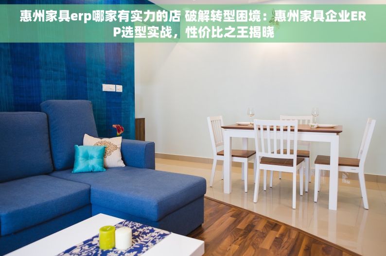 惠州家具erp哪家有实力的店 破解转型困境：惠州家具企业ERP选型实战，性价比之王揭晓