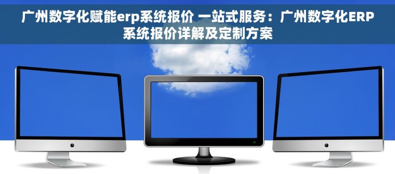 广州数字化赋能erp系统报价 一站式服务：广州数字化ERP系统报价详解及定制方案