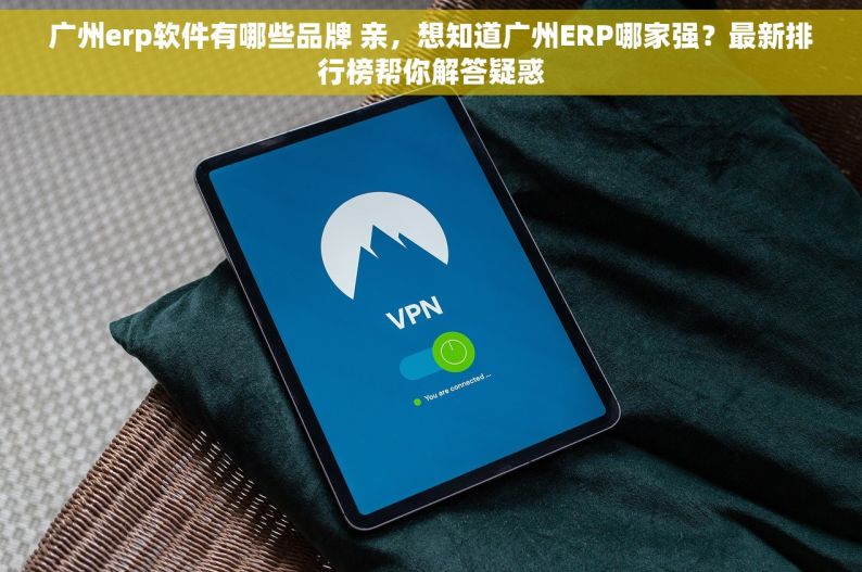 广州erp软件有哪些品牌 亲，想知道广州ERP哪家强？最新排行榜帮你解答疑惑
