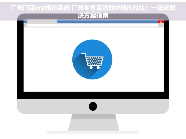 广州门店erp报价系统 广州零售店铺ERP报价对比：一站式解决方案指南