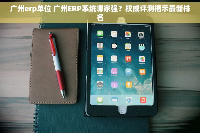 广州erp单位 广州ERP系统哪家强？权威评测揭示最新排名