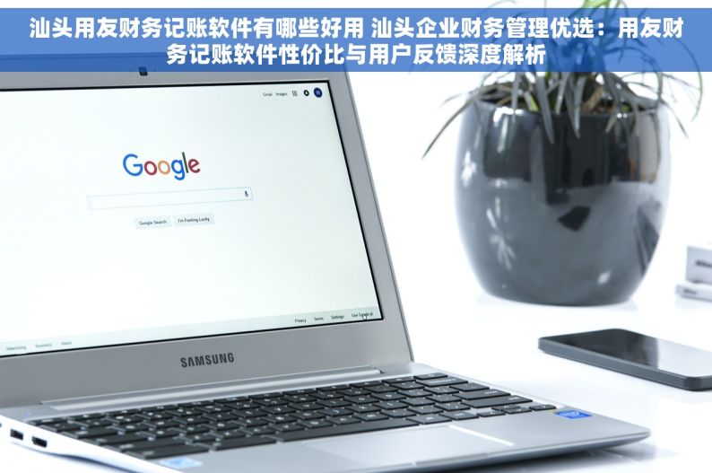 汕头用友财务记账软件有哪些好用 汕头企业财务管理优选：用友财务记账软件性价比与用户反馈深度解析