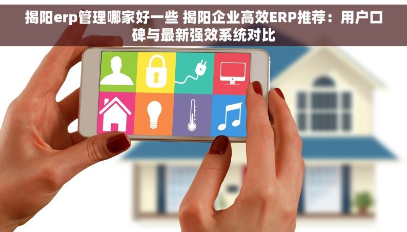 揭阳erp管理哪家好一些 揭阳企业高效ERP推荐：用户口碑与最新强效系统对比