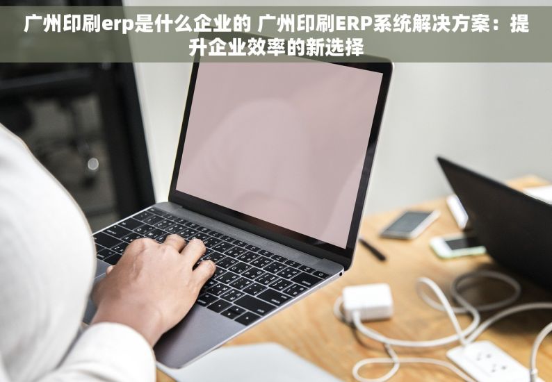 广州印刷erp是什么企业的 广州印刷ERP系统解决方案：提升企业效率的新选择