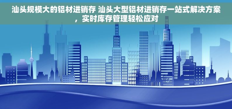 汕头规模大的铝材进销存 汕头大型铝材进销存一站式解决方案，实时库存管理轻松应对