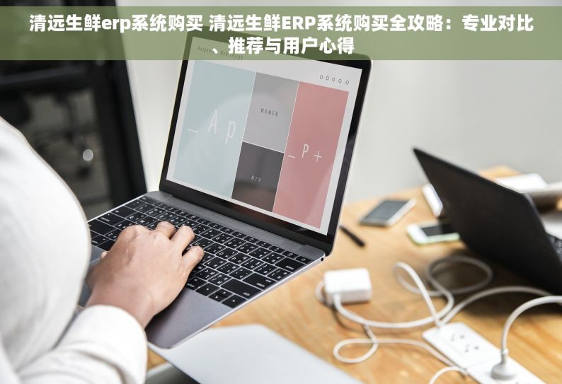 清远生鲜erp系统购买 清远生鲜ERP系统购买全攻略：专业对比、推荐与用户心得