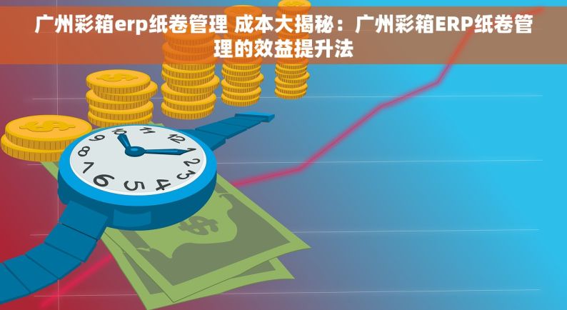 广州彩箱erp纸卷管理 成本大揭秘：广州彩箱ERP纸卷管理的效益提升法