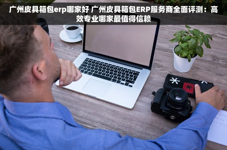广州皮具箱包erp哪家好 广州皮具箱包ERP服务商全面评测：高效专业哪家最值得信赖