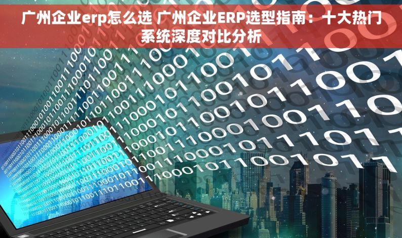 广州企业erp怎么选 广州企业ERP选型指南：十大热门系统深度对比分析