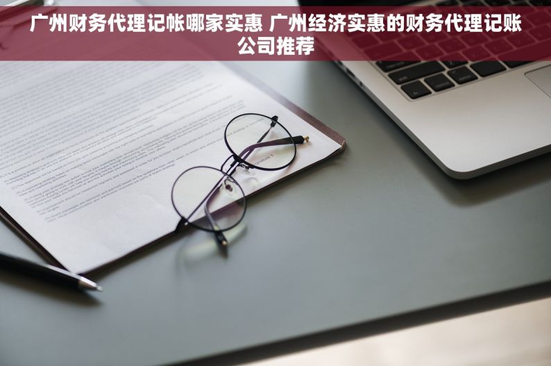 广州财务代理记帐哪家实惠 广州经济实惠的财务代理记账公司推荐