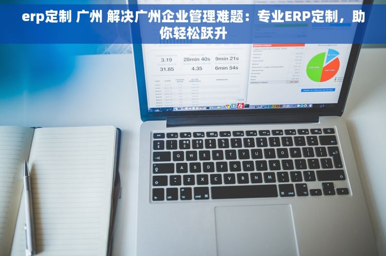 erp定制 广州 解决广州企业管理难题：专业ERP定制，助你轻松跃升