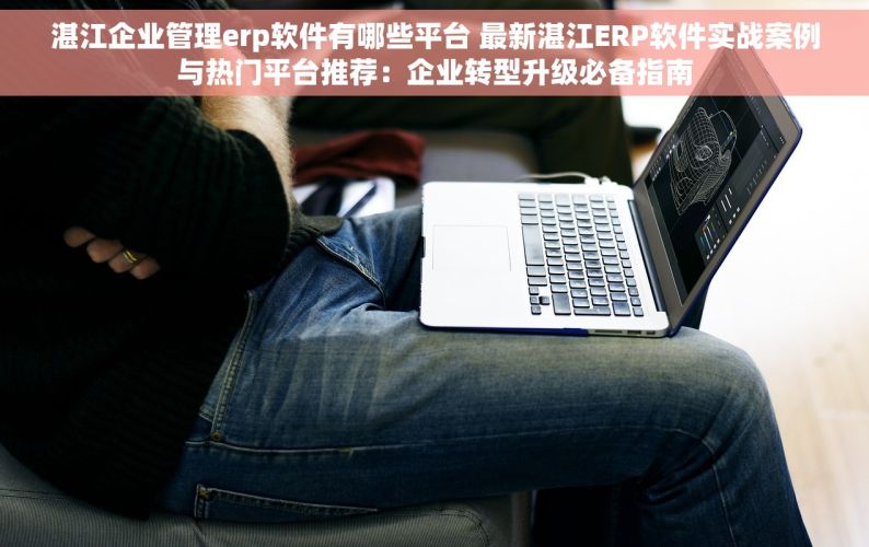 湛江企业管理erp软件有哪些平台 最新湛江ERP软件实战案例与热门平台推荐：企业转型升级必备指南