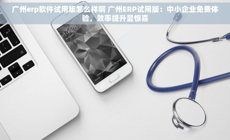 广州erp软件试用版怎么样啊 广州ERP试用版：中小企业免费体验，效率提升显惊喜