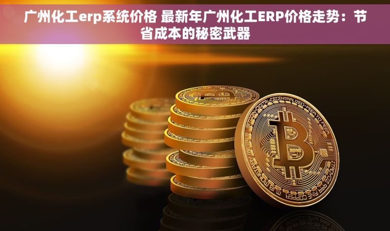 广州化工erp系统价格 最新年广州化工ERP价格走势：节省成本的秘密武器