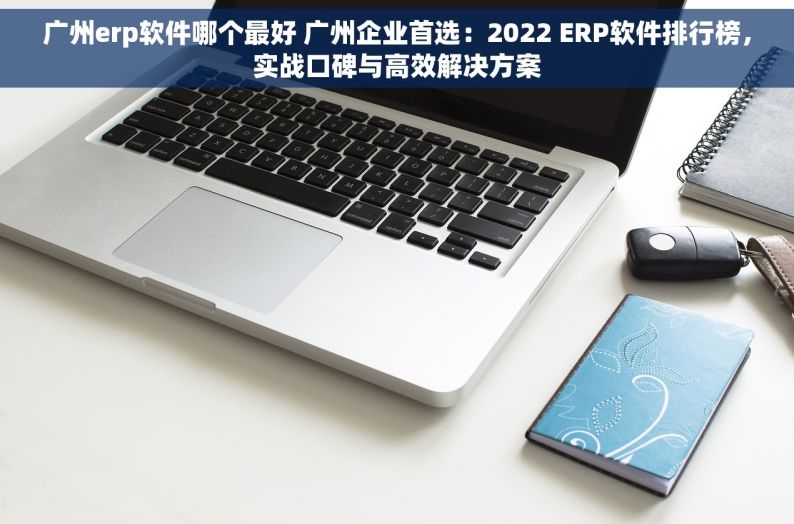 广州erp软件哪个最好 广州企业首选：2022 ERP软件排行榜，实战口碑与高效解决方案