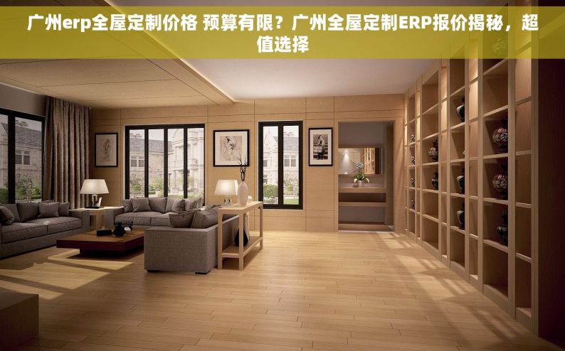 广州erp全屋定制价格 预算有限？广州全屋定制ERP报价揭秘，超值选择