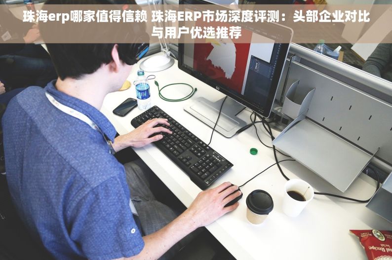 珠海erp哪家值得信赖 珠海ERP市场深度评测：头部企业对比与用户优选推荐