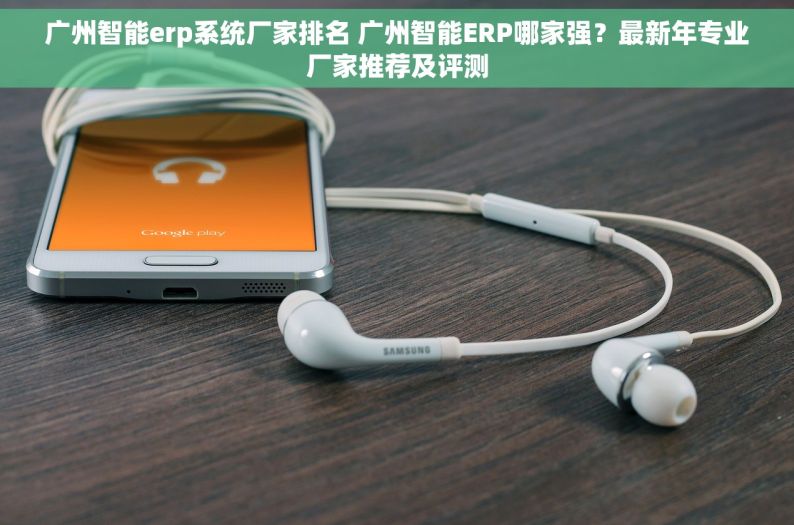 广州智能erp系统厂家排名 广州智能ERP哪家强？最新年专业厂家推荐及评测