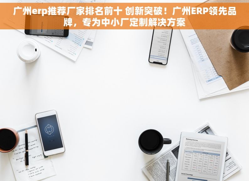 广州erp推荐厂家排名前十 创新突破！广州ERP领先品牌，专为中小厂定制解决方案