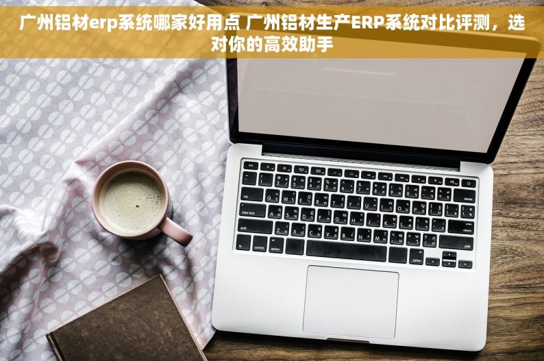 广州铝材erp系统哪家好用点 广州铝材生产ERP系统对比评测，选对你的高效助手