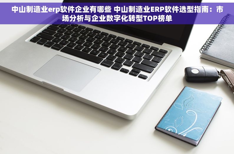中山制造业erp软件企业有哪些 中山制造业ERP软件选型指南：市场分析与企业数字化转型TOP榜单