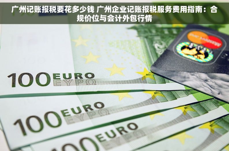 广州记账报税要花多少钱 广州企业记账报税服务费用指南：合规价位与会计外包行情