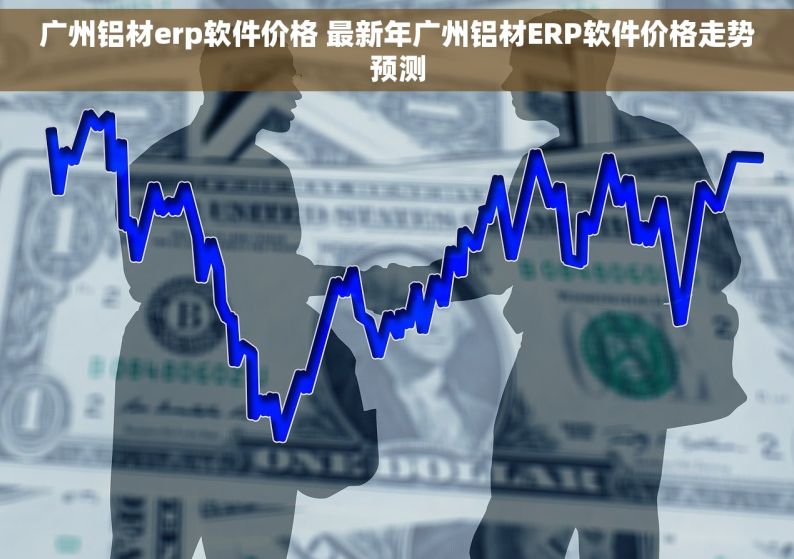 广州铝材erp软件价格 最新年广州铝材ERP软件价格走势预测