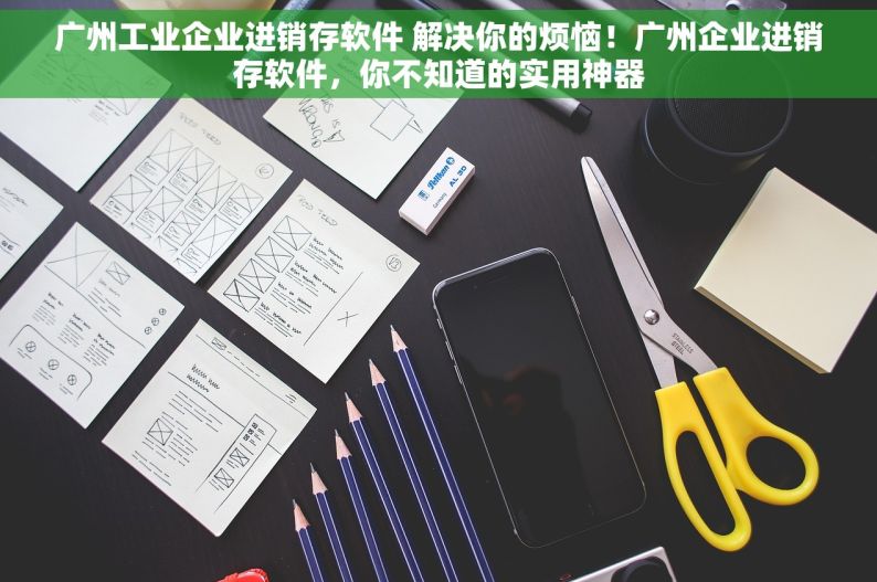 广州工业企业进销存软件 解决你的烦恼！广州企业进销存软件，你不知道的实用神器
