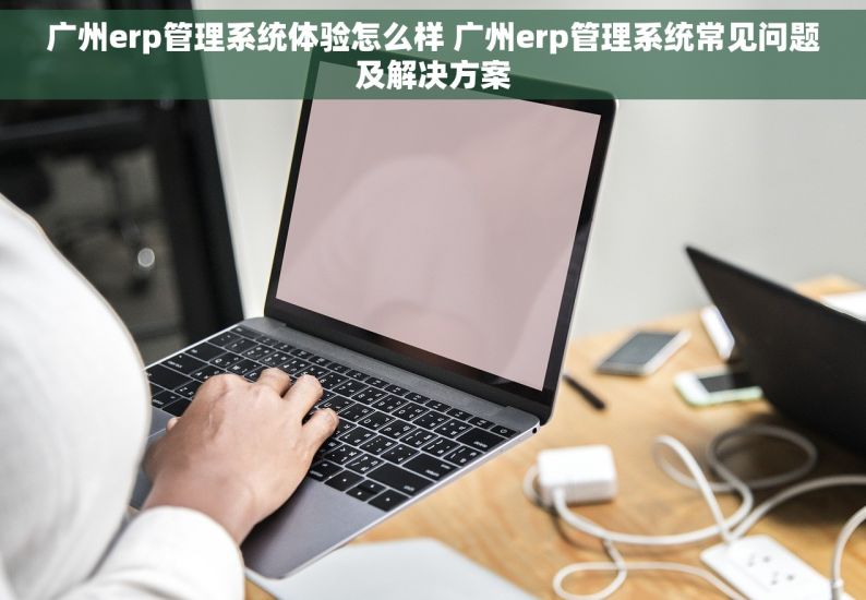 广州erp管理系统体验怎么样 广州erp管理系统常见问题及解决方案