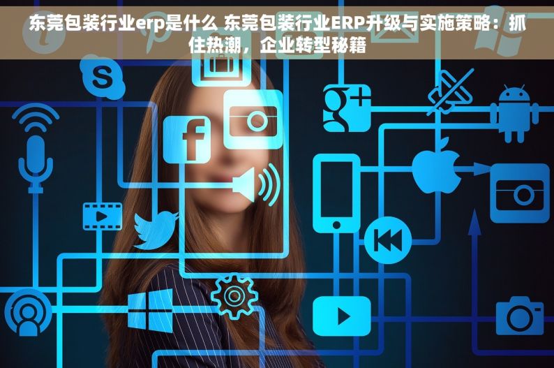 东莞包装行业erp是什么 东莞包装行业ERP升级与实施策略：抓住热潮，企业转型秘籍