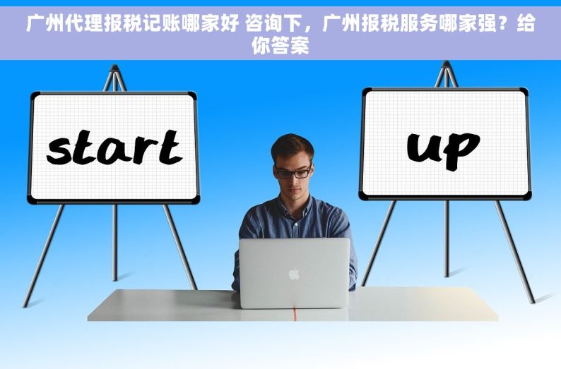 广州代理报税记账哪家好 咨询下，广州报税服务哪家强？给你答案